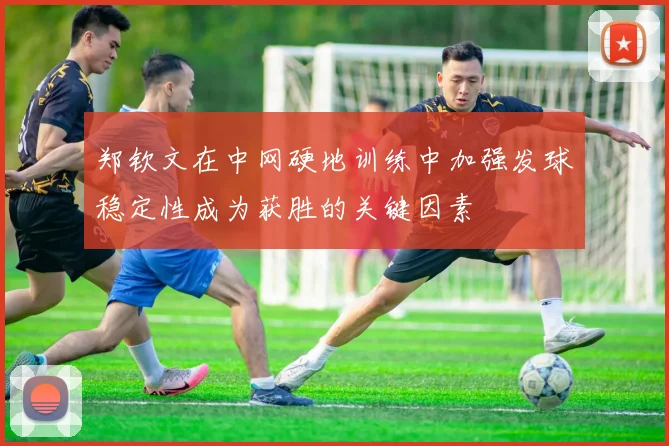 郑钦文在中网硬地训练中加强发球稳定性成为获胜的关键因素